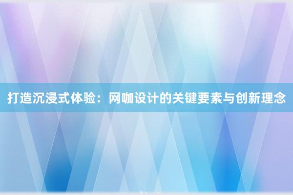 打造沉浸式体验：网咖设计的关键要素与创新理念